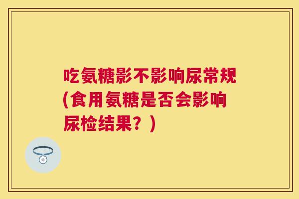 吃氨糖影不影响尿常规(食用氨糖是否会影响尿检结果？)