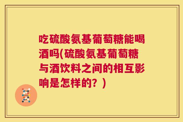 吃硫酸氨基葡萄糖能喝酒吗(硫酸氨基葡萄糖与酒饮料之间的相互影响是怎样的？)