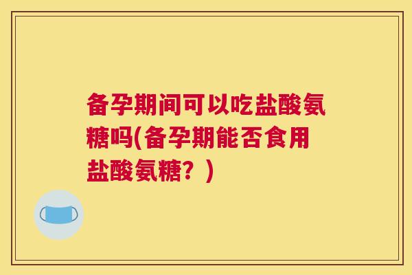 备孕期间可以吃盐酸氨糖吗(备孕期能否食用盐酸氨糖？)