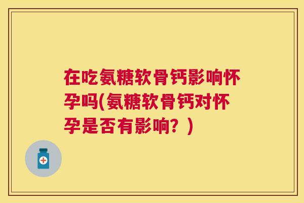 在吃氨糖软骨钙影响怀孕吗(氨糖软骨钙对怀孕是否有影响？)