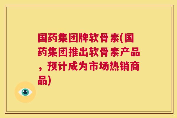 国药集团牌软骨素(国药集团推出软骨素产品，预计成为市场热销商品)