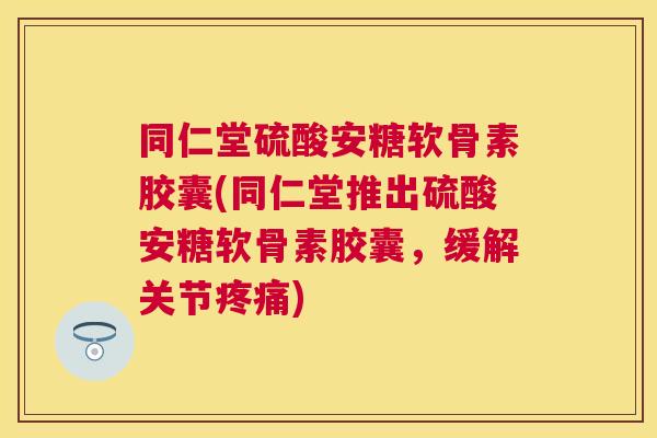 同仁堂硫酸安糖软骨素胶囊(同仁堂推出硫酸安糖软骨素胶囊，缓解关节疼痛)