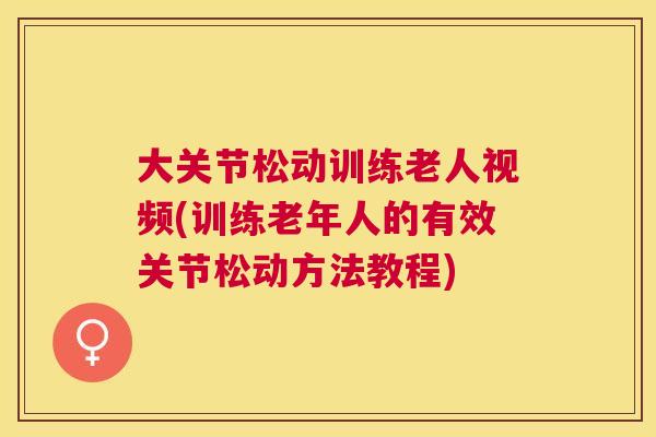 大关节松动训练老人视频(训练老年人的有效关节松动方法教程)