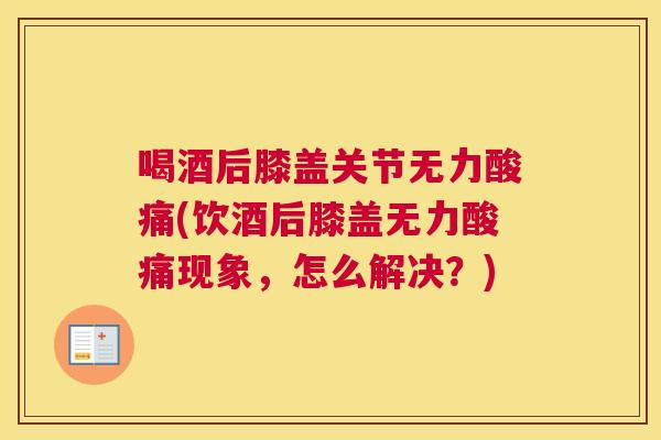 喝酒后膝盖关节无力酸痛(饮酒后膝盖无力酸痛现象，怎么解决？)