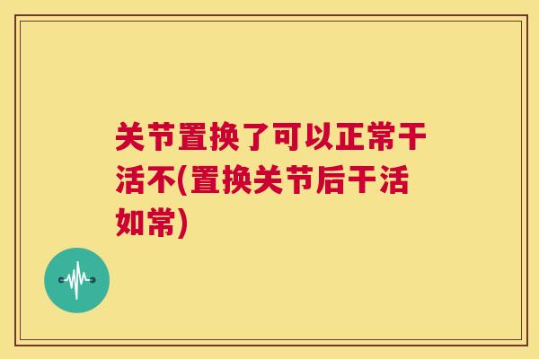 关节置换了可以正常干活不(置换关节后干活如常)