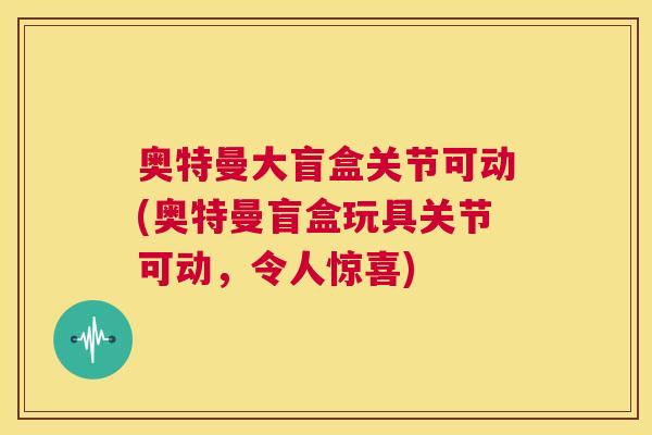 奥特曼大盲盒关节可动(奥特曼盲盒玩具关节可动，令人惊喜)