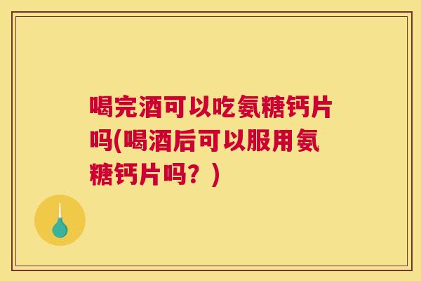 喝完酒可以吃氨糖钙片吗(喝酒后可以服用氨糖钙片吗?)
