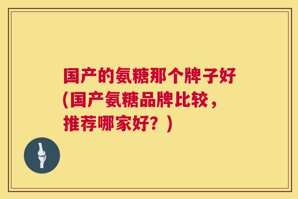 国产的氨糖那个牌子好(国产氨糖品牌比较，推荐哪家好？)