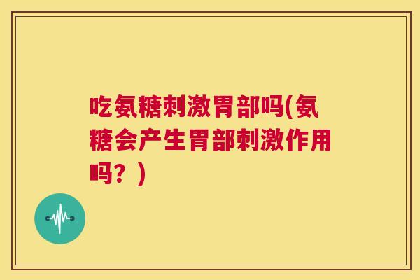 吃氨糖刺激胃部吗(氨糖会产生胃部刺激作用吗？)