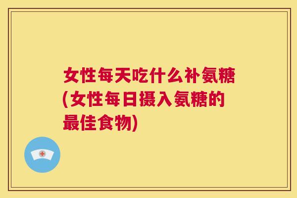 女性每天吃什么补氨糖(女性每日摄入氨糖的最佳食物)