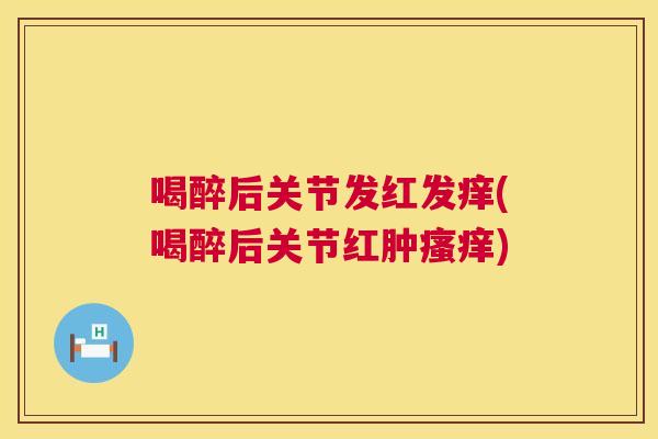 喝醉后关节发红发痒(喝醉后关节红肿瘙痒)