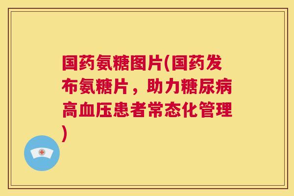 国药氨糖图片(国药发布氨糖片，助力糖尿病高血压患者常态化管理)