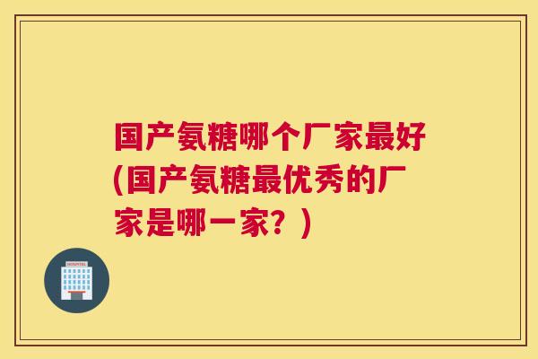 国产氨糖哪个厂家最好(国产氨糖最优秀的厂家是哪一家？)