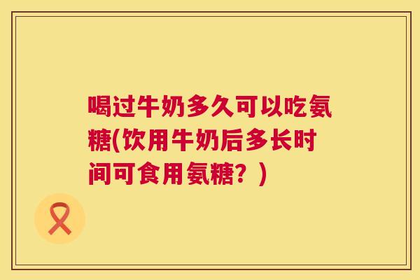 喝过牛奶多久可以吃氨糖(饮用牛奶后多长时间可食用氨糖？)