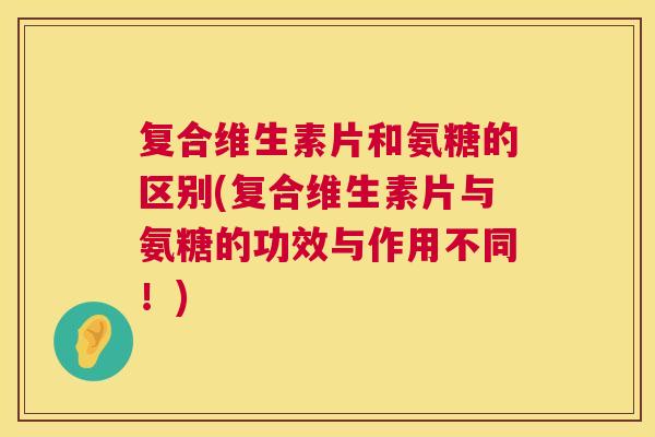 复合维生素片和氨糖的区别(复合维生素片与氨糖的功效与作用不同！)