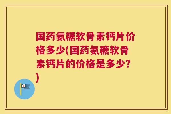 国药氨糖软骨素钙片价格多少(国药氨糖软骨素钙片的价格是多少？)