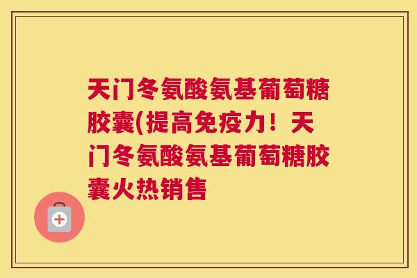 天门冬氨酸氨基葡萄糖胶囊(提高免疫力！天门冬氨酸氨基葡萄糖胶囊火热销售