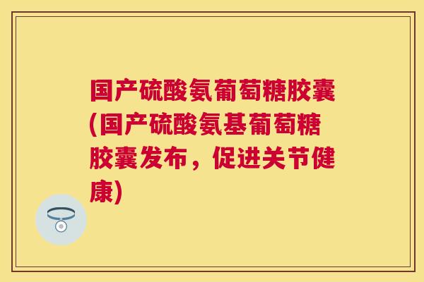 国产硫酸氨葡萄糖胶囊(国产硫酸氨基葡萄糖胶囊发布，促进关节健康)
