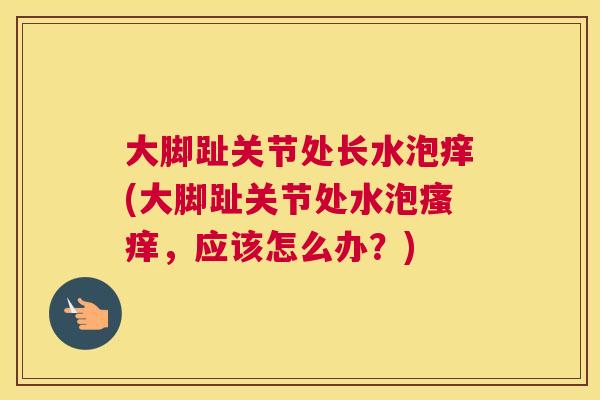大脚趾关节处长水泡痒(大脚趾关节处水泡瘙痒，应该怎么办？)