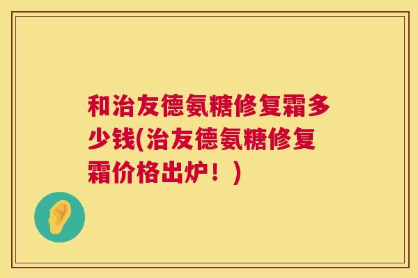 和治友德氨糖修复霜多少钱(治友德氨糖修复霜价格出炉！)