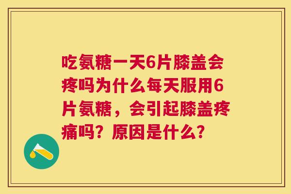 吃氨糖一天6片膝盖会疼吗为什么每天服用6片氨糖，会引起膝盖疼痛吗？原因是什么？