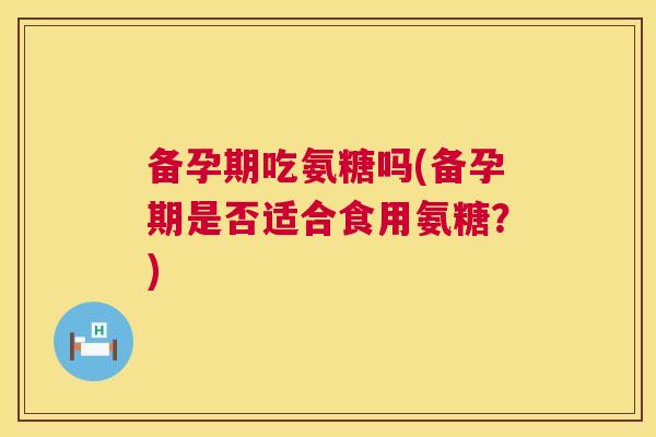 备孕期吃氨糖吗(备孕期是否适合食用氨糖？)