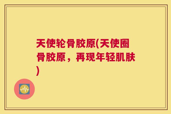天使轮骨胶原(天使圈骨胶原，再现年轻肌肤)