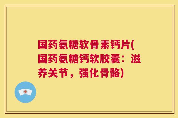 国药氨糖软骨素钙片(国药氨糖钙软胶囊：滋养关节，强化骨骼)