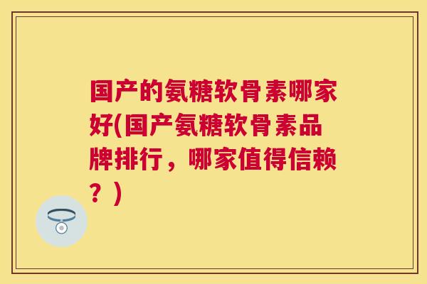 国产的氨糖软骨素哪家好(国产氨糖软骨素品牌排行，哪家值得信赖？)
