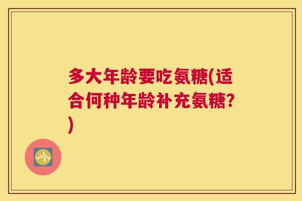 多大年龄要吃氨糖(适合何种年龄补充氨糖？)