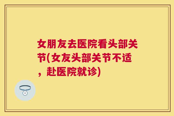 女朋友去医院看头部关节(女友头部关节不适,赴医院就诊) 女朋友去医院看头部关节(女友头部关节不适,赴医院就诊)