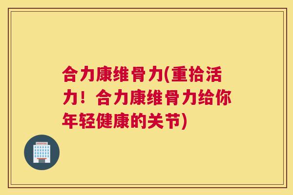 合力康维骨力(重拾活力！合力康维骨力给你年轻健康的关节)