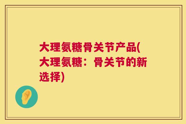 大理氨糖骨关节产品(大理氨糖：骨关节的新选择)