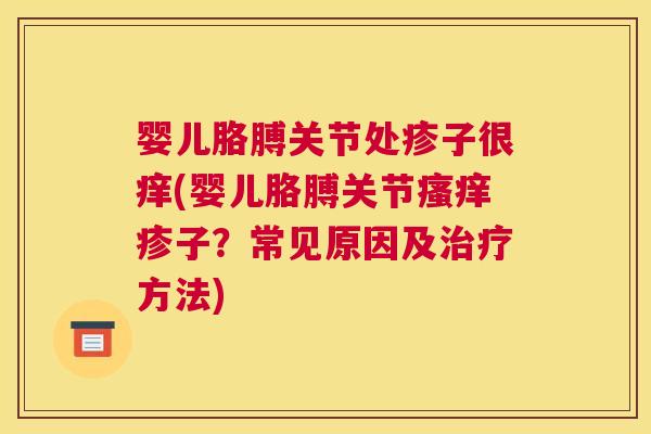 婴儿胳膊关节处疹子很痒(婴儿胳膊关节瘙痒疹子？常见原因及治疗方法)