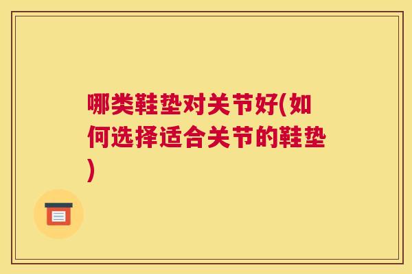 哪类鞋垫对关节好(如何选择适合关节的鞋垫)