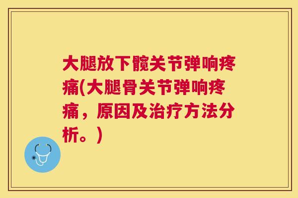 大腿放下髋关节弹响疼痛(大腿骨关节弹响疼痛，原因及治疗方法分析。)