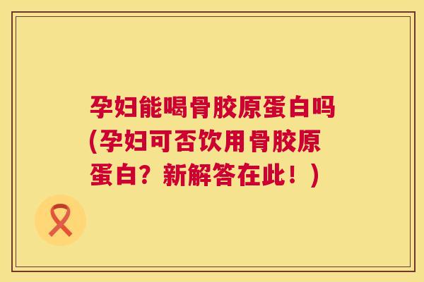 孕妇能喝骨胶原蛋白吗(孕妇可否饮用骨胶原蛋白？新解答在此！)