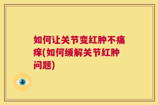 如何让关节变红肿不痛痒(如何缓解关节红肿问题)