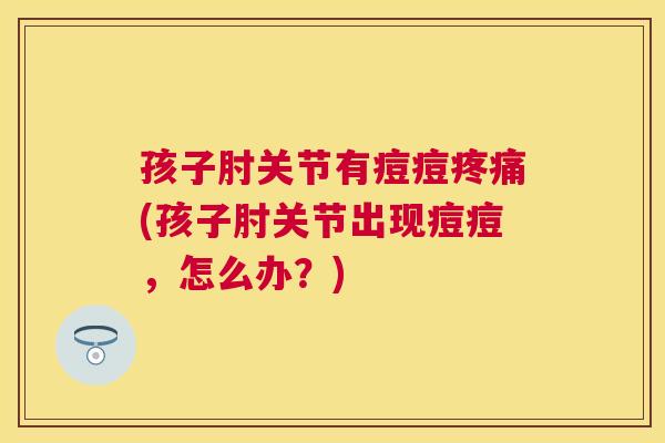 孩子肘关节有痘痘疼痛(孩子肘关节出现痘痘，怎么办？)
