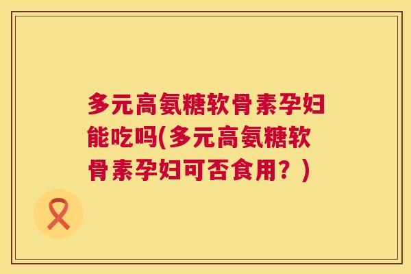 多元高氨糖软骨素孕妇能吃吗(多元高氨糖软骨素孕妇可否食用？)