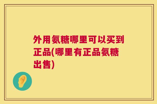 外用氨糖哪里可以买到正品(哪里有正品氨糖出售)