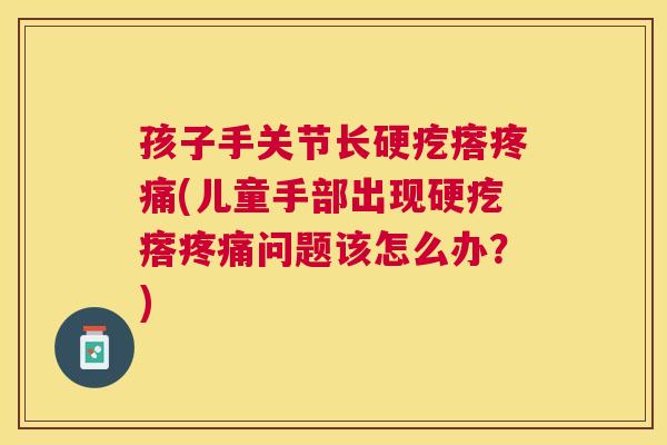 孩子手关节长硬疙瘩疼痛(儿童手部出现硬疙瘩疼痛问题该怎么办？)