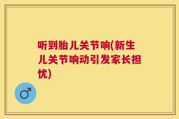 听到胎儿关节响(新生儿关节响动引发家长担忧)