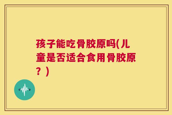 孩子能吃骨胶原吗(儿童是否适合食用骨胶原？)