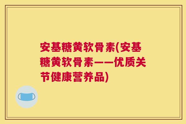 安基糖黄软骨素(安基糖黄软骨素——优质关节健康营养品)