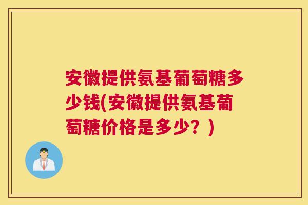 安徽提供氨基葡萄糖多少钱(安徽提供氨基葡萄糖价格是多少？)