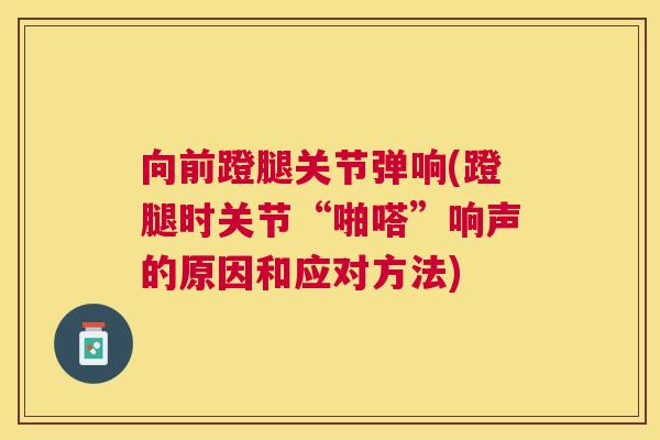 向前蹬腿关节弹响(蹬腿时关节“啪嗒”响声的原因和应对方法)