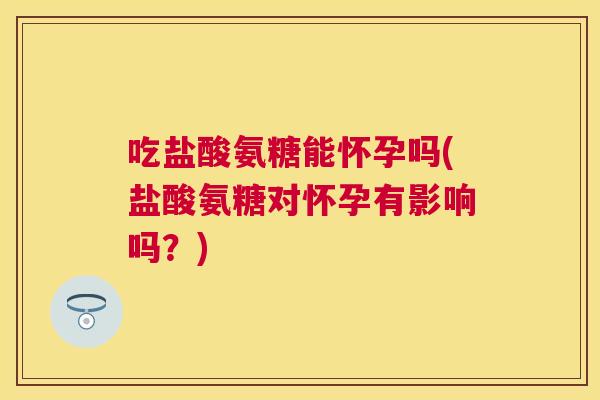吃盐酸氨糖能怀孕吗(盐酸氨糖对怀孕有影响吗？)