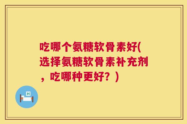吃哪个氨糖软骨素好(选择氨糖软骨素补充剂，吃哪种更好？)
