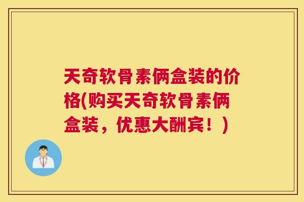 天奇软骨素俩盒装的价格(购买天奇软骨素俩盒装，优惠大酬宾！)